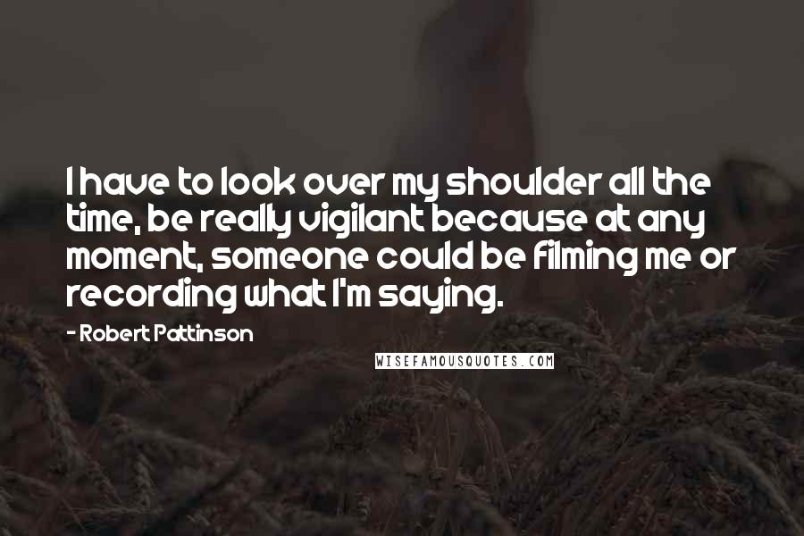 Robert Pattinson Quotes: I have to look over my shoulder all the time, be really vigilant because at any moment, someone could be filming me or recording what I'm saying.