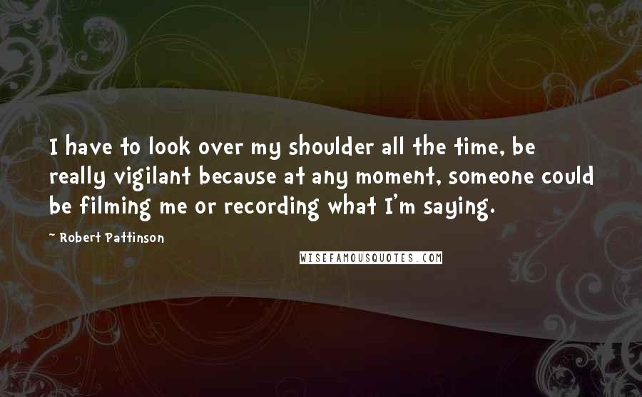 Robert Pattinson Quotes: I have to look over my shoulder all the time, be really vigilant because at any moment, someone could be filming me or recording what I'm saying.