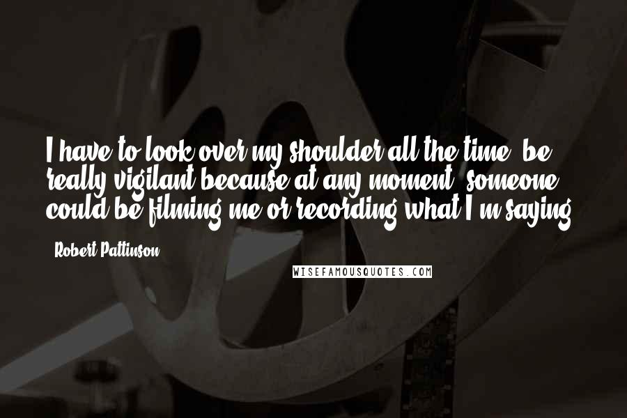 Robert Pattinson Quotes: I have to look over my shoulder all the time, be really vigilant because at any moment, someone could be filming me or recording what I'm saying.