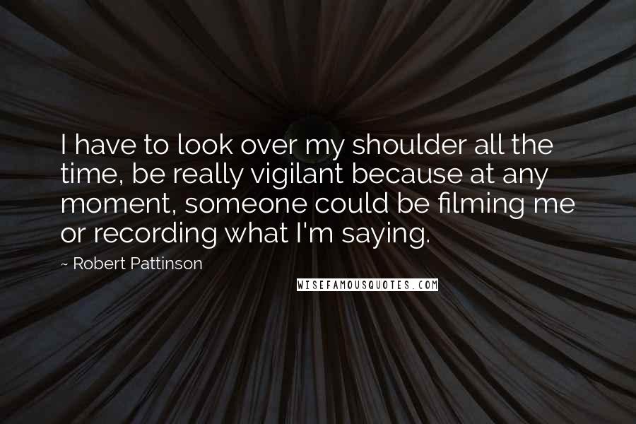 Robert Pattinson Quotes: I have to look over my shoulder all the time, be really vigilant because at any moment, someone could be filming me or recording what I'm saying.