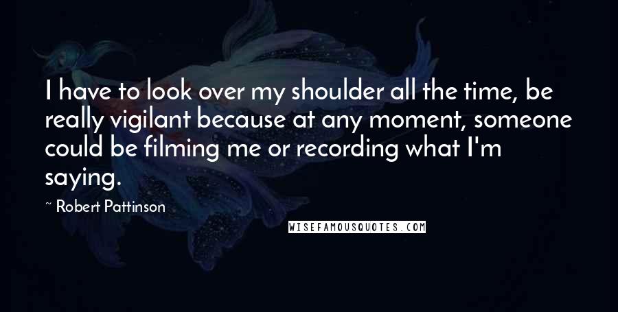 Robert Pattinson Quotes: I have to look over my shoulder all the time, be really vigilant because at any moment, someone could be filming me or recording what I'm saying.