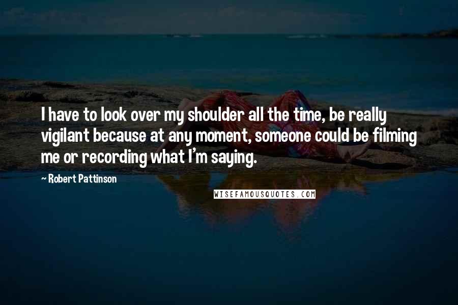 Robert Pattinson Quotes: I have to look over my shoulder all the time, be really vigilant because at any moment, someone could be filming me or recording what I'm saying.