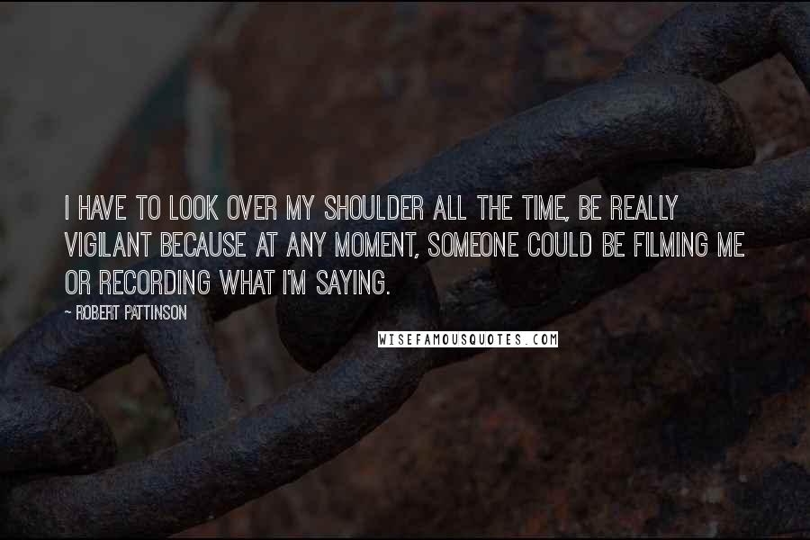 Robert Pattinson Quotes: I have to look over my shoulder all the time, be really vigilant because at any moment, someone could be filming me or recording what I'm saying.