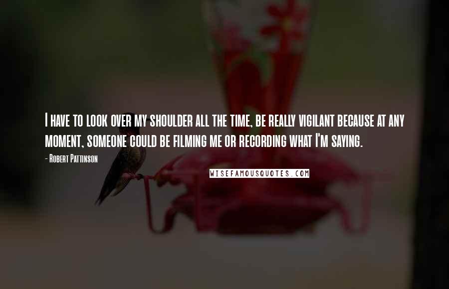 Robert Pattinson Quotes: I have to look over my shoulder all the time, be really vigilant because at any moment, someone could be filming me or recording what I'm saying.