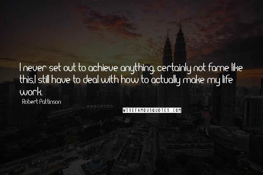 Robert Pattinson Quotes: I never set out to achieve anything, certainly not fame like this,I still have to deal with how to actually make my life work.