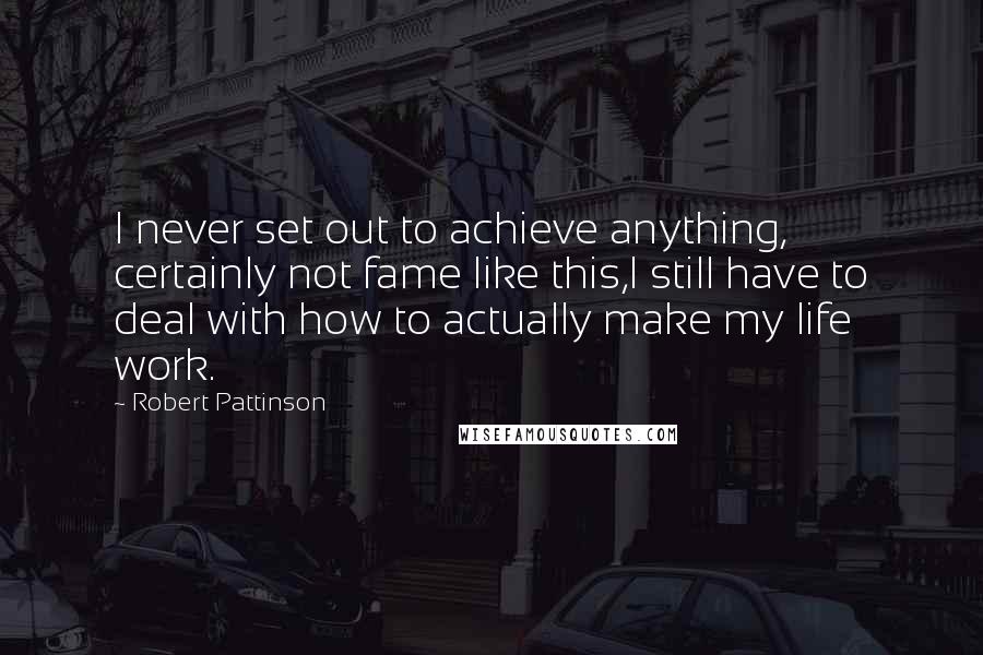 Robert Pattinson Quotes: I never set out to achieve anything, certainly not fame like this,I still have to deal with how to actually make my life work.