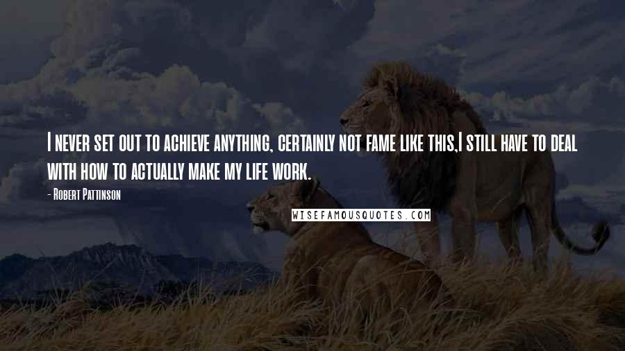 Robert Pattinson Quotes: I never set out to achieve anything, certainly not fame like this,I still have to deal with how to actually make my life work.