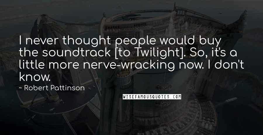 Robert Pattinson Quotes: I never thought people would buy the soundtrack [to Twilight]. So, it's a little more nerve-wracking now. I don't know.
