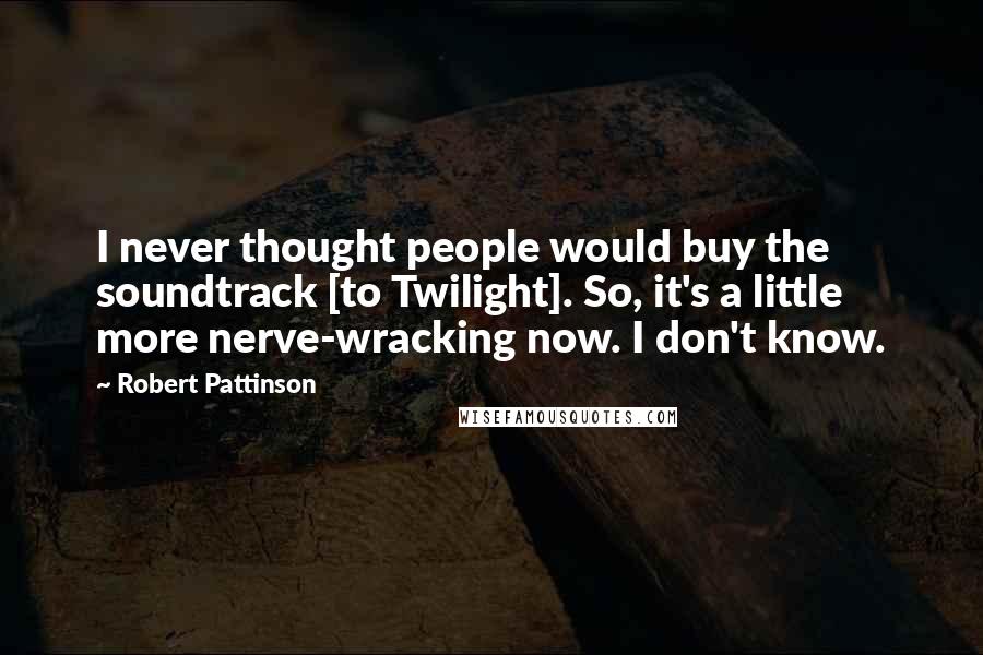 Robert Pattinson Quotes: I never thought people would buy the soundtrack [to Twilight]. So, it's a little more nerve-wracking now. I don't know.
