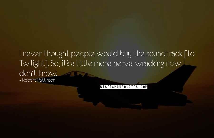 Robert Pattinson Quotes: I never thought people would buy the soundtrack [to Twilight]. So, it's a little more nerve-wracking now. I don't know.