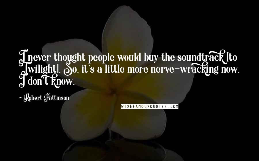 Robert Pattinson Quotes: I never thought people would buy the soundtrack [to Twilight]. So, it's a little more nerve-wracking now. I don't know.