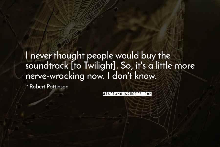Robert Pattinson Quotes: I never thought people would buy the soundtrack [to Twilight]. So, it's a little more nerve-wracking now. I don't know.