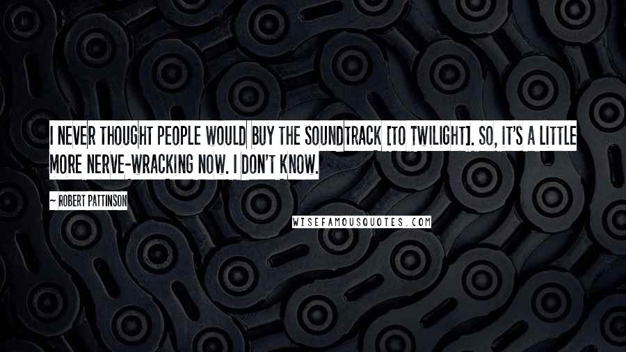 Robert Pattinson Quotes: I never thought people would buy the soundtrack [to Twilight]. So, it's a little more nerve-wracking now. I don't know.