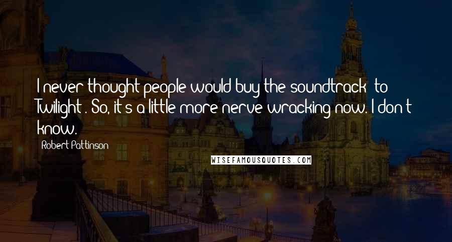 Robert Pattinson Quotes: I never thought people would buy the soundtrack [to Twilight]. So, it's a little more nerve-wracking now. I don't know.