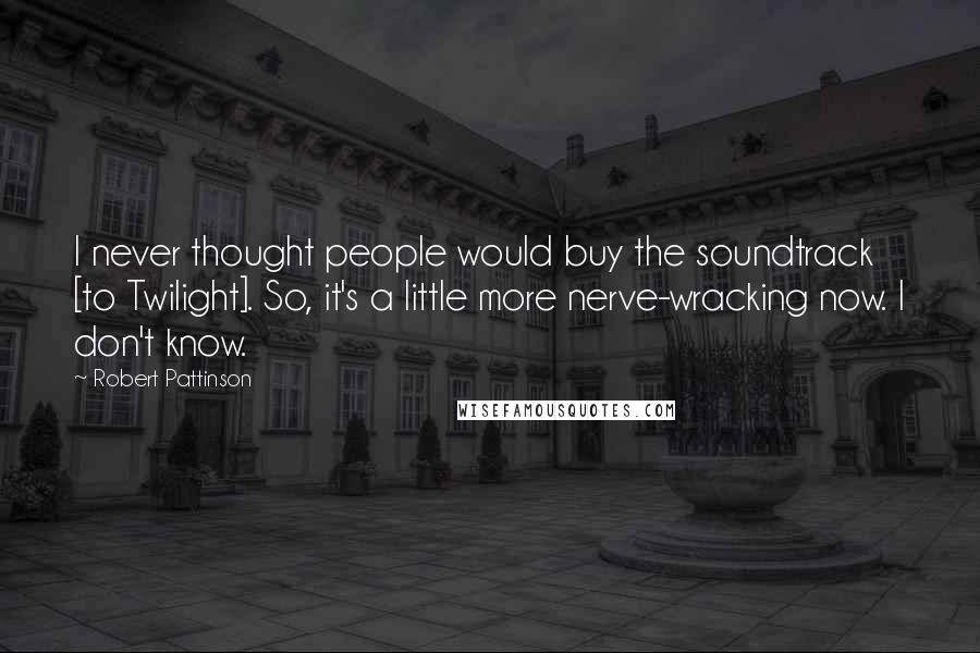 Robert Pattinson Quotes: I never thought people would buy the soundtrack [to Twilight]. So, it's a little more nerve-wracking now. I don't know.