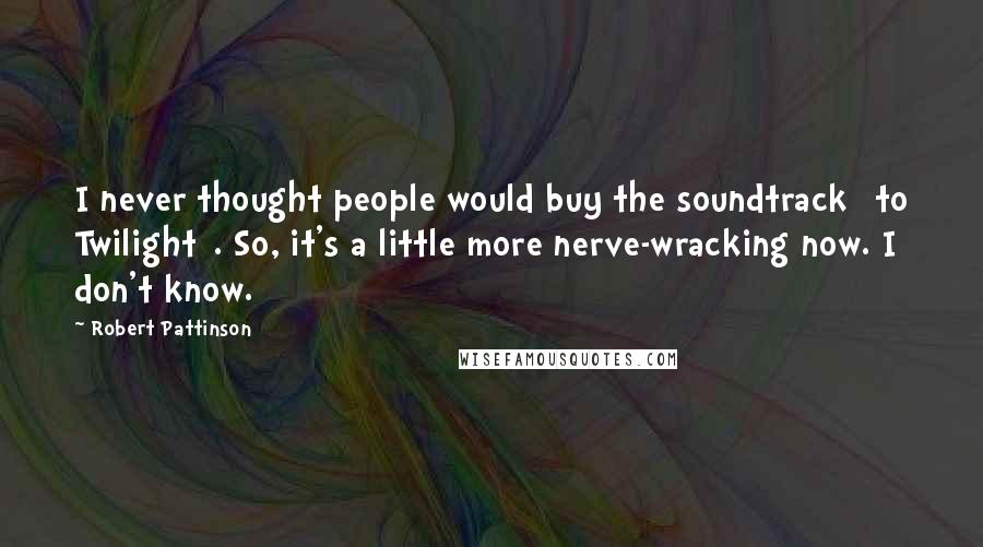 Robert Pattinson Quotes: I never thought people would buy the soundtrack [to Twilight]. So, it's a little more nerve-wracking now. I don't know.