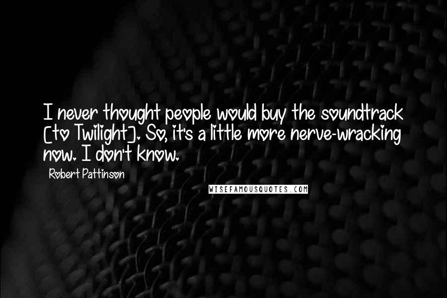 Robert Pattinson Quotes: I never thought people would buy the soundtrack [to Twilight]. So, it's a little more nerve-wracking now. I don't know.