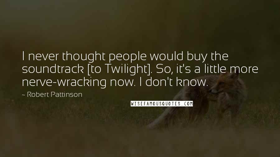 Robert Pattinson Quotes: I never thought people would buy the soundtrack [to Twilight]. So, it's a little more nerve-wracking now. I don't know.