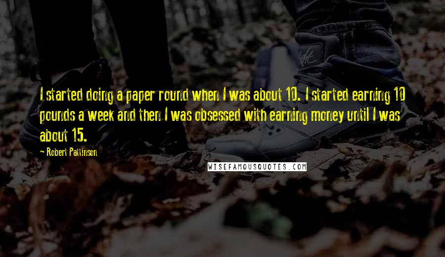 Robert Pattinson Quotes: I started doing a paper round when I was about 10. I started earning 10 pounds a week and then I was obsessed with earning money until I was about 15.