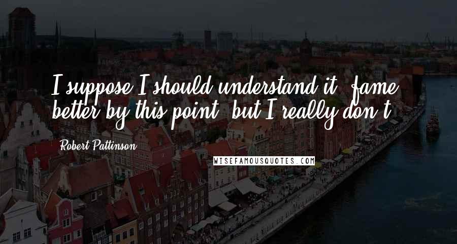 Robert Pattinson Quotes: I suppose I should understand it [fame] better by this point, but I really don't.