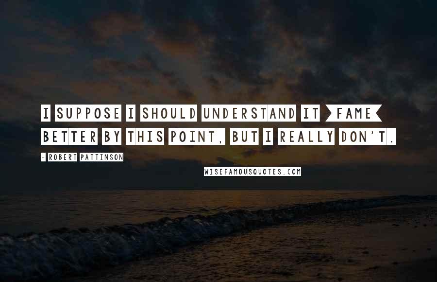 Robert Pattinson Quotes: I suppose I should understand it [fame] better by this point, but I really don't.