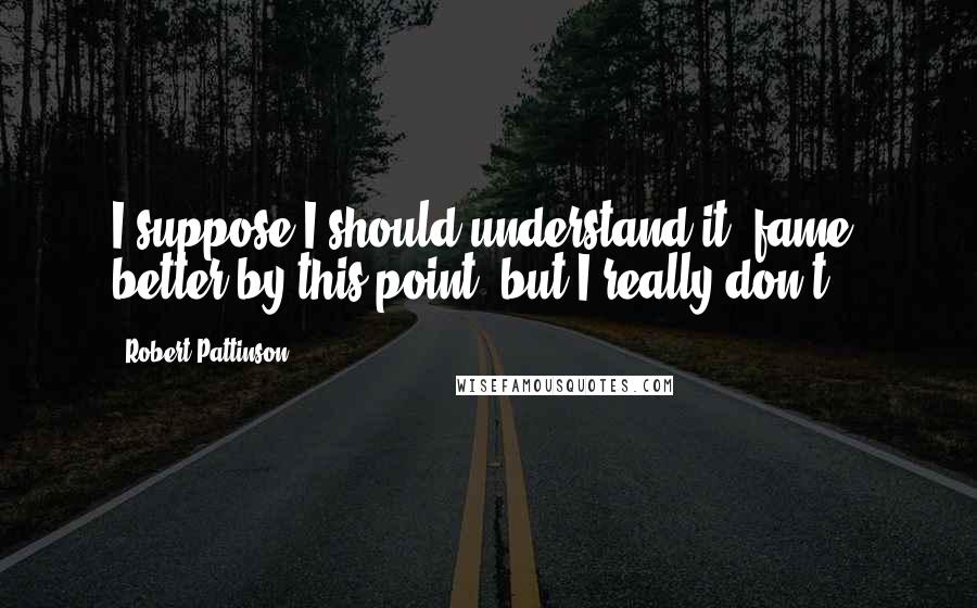 Robert Pattinson Quotes: I suppose I should understand it [fame] better by this point, but I really don't.