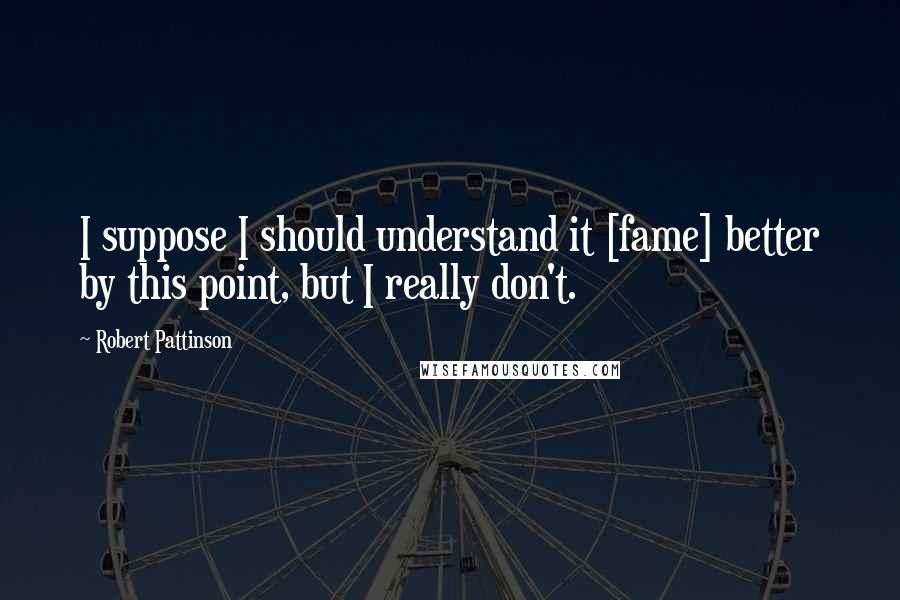 Robert Pattinson Quotes: I suppose I should understand it [fame] better by this point, but I really don't.