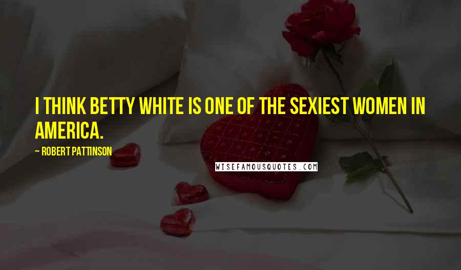 Robert Pattinson Quotes: I think Betty White is one of the sexiest women in America.