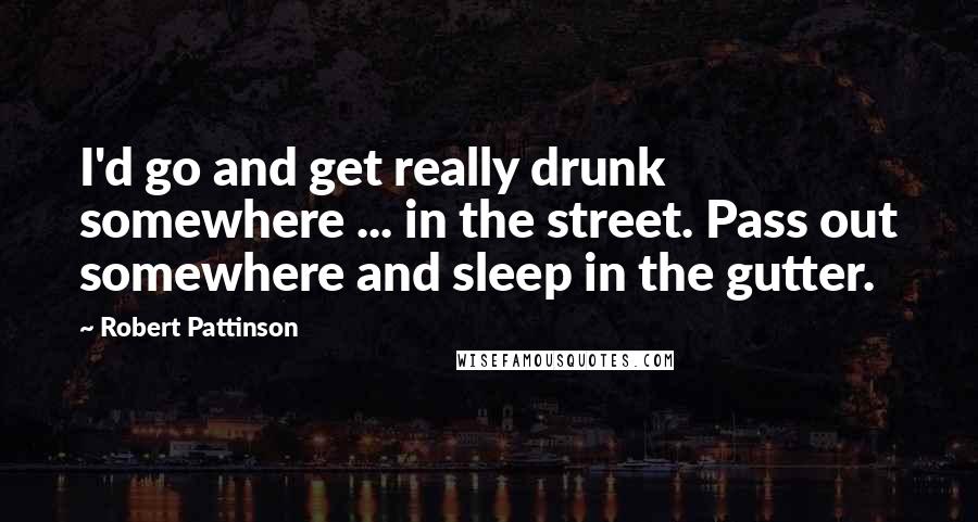 Robert Pattinson Quotes: I'd go and get really drunk somewhere ... in the street. Pass out somewhere and sleep in the gutter.