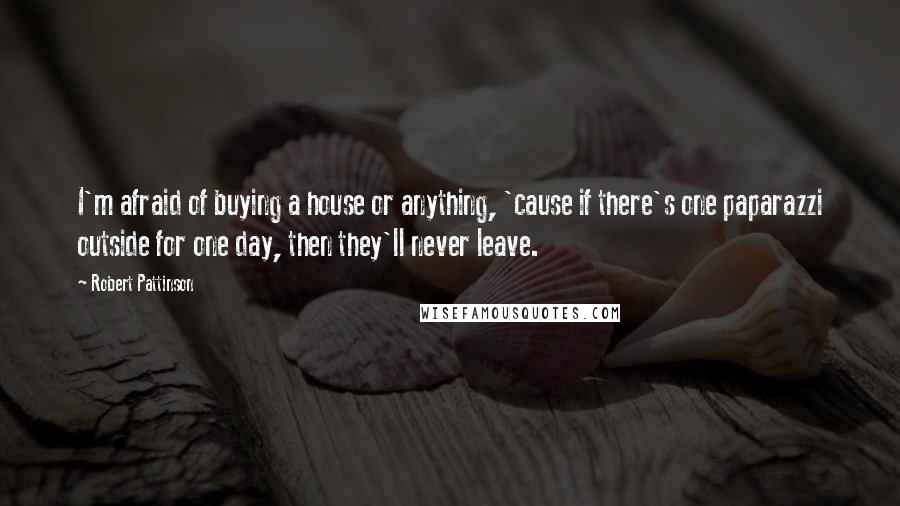 Robert Pattinson Quotes: I'm afraid of buying a house or anything, 'cause if there's one paparazzi outside for one day, then they'll never leave.