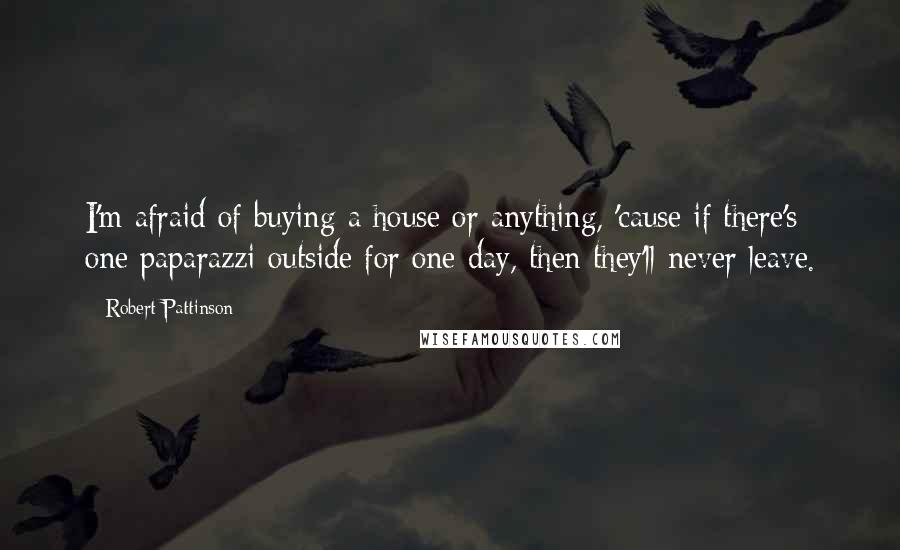 Robert Pattinson Quotes: I'm afraid of buying a house or anything, 'cause if there's one paparazzi outside for one day, then they'll never leave.