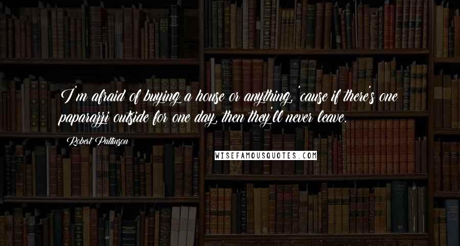 Robert Pattinson Quotes: I'm afraid of buying a house or anything, 'cause if there's one paparazzi outside for one day, then they'll never leave.