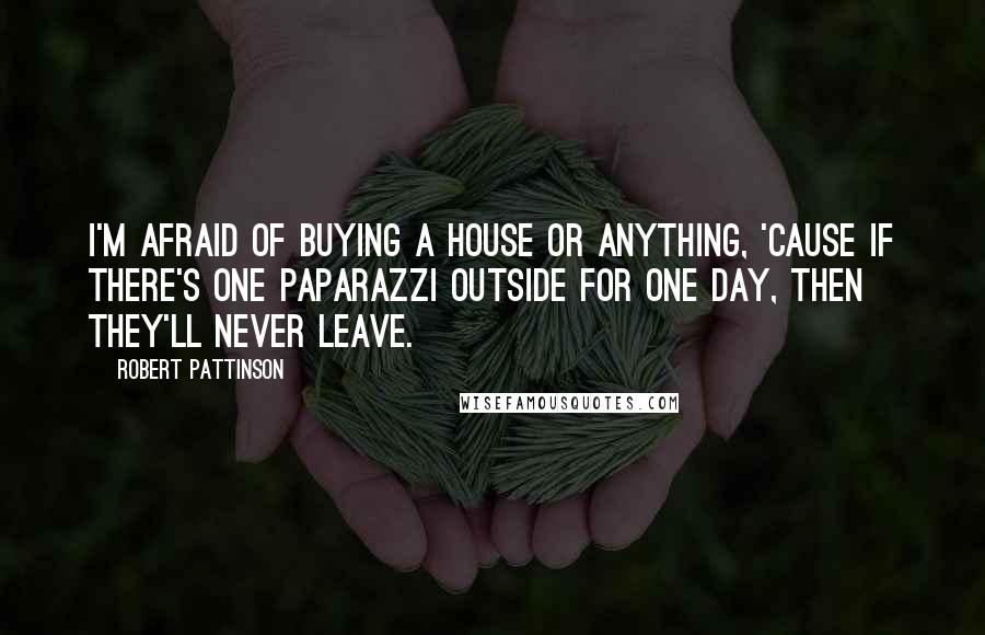 Robert Pattinson Quotes: I'm afraid of buying a house or anything, 'cause if there's one paparazzi outside for one day, then they'll never leave.