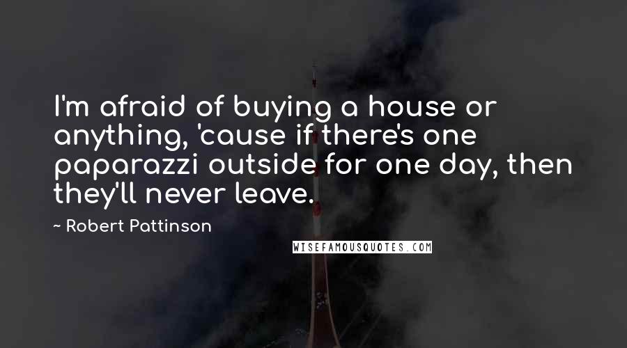 Robert Pattinson Quotes: I'm afraid of buying a house or anything, 'cause if there's one paparazzi outside for one day, then they'll never leave.