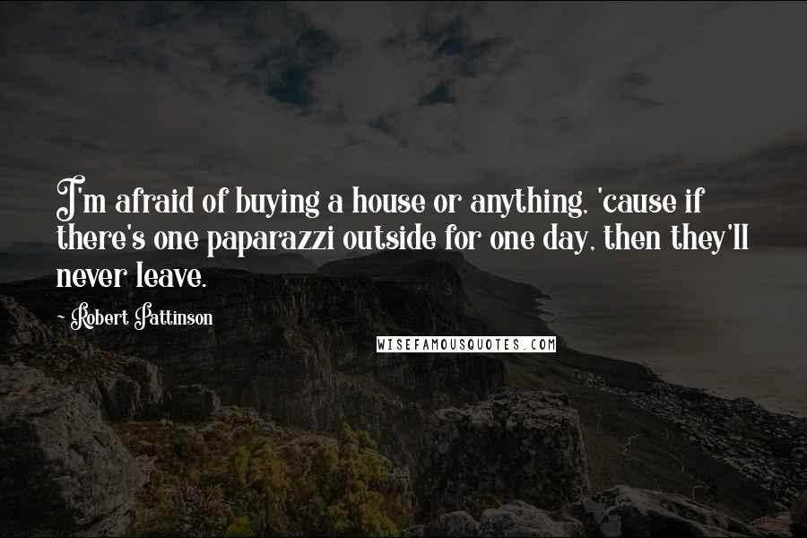 Robert Pattinson Quotes: I'm afraid of buying a house or anything, 'cause if there's one paparazzi outside for one day, then they'll never leave.