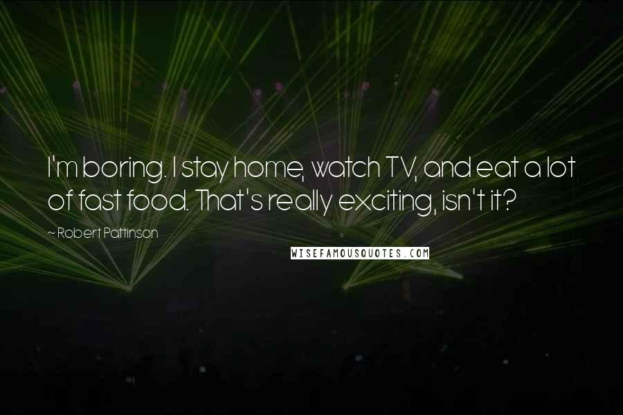 Robert Pattinson Quotes: I'm boring. I stay home, watch TV, and eat a lot of fast food. That's really exciting, isn't it?