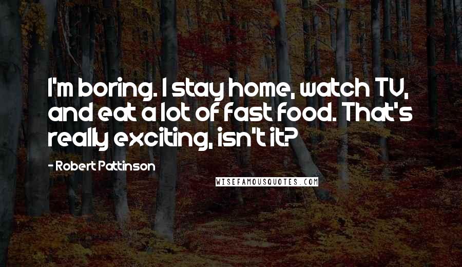 Robert Pattinson Quotes: I'm boring. I stay home, watch TV, and eat a lot of fast food. That's really exciting, isn't it?