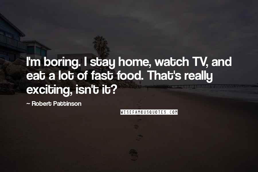 Robert Pattinson Quotes: I'm boring. I stay home, watch TV, and eat a lot of fast food. That's really exciting, isn't it?