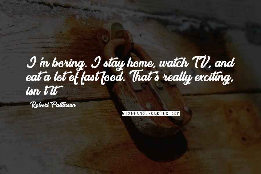 Robert Pattinson Quotes: I'm boring. I stay home, watch TV, and eat a lot of fast food. That's really exciting, isn't it?