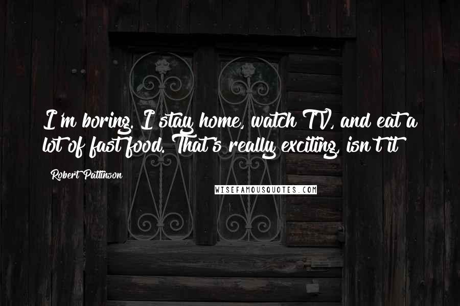 Robert Pattinson Quotes: I'm boring. I stay home, watch TV, and eat a lot of fast food. That's really exciting, isn't it?