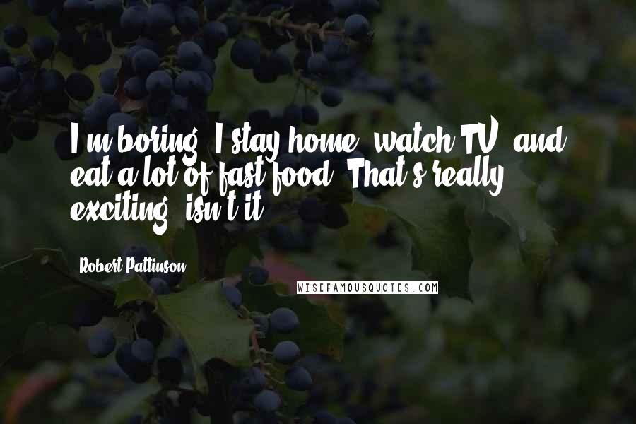 Robert Pattinson Quotes: I'm boring. I stay home, watch TV, and eat a lot of fast food. That's really exciting, isn't it?