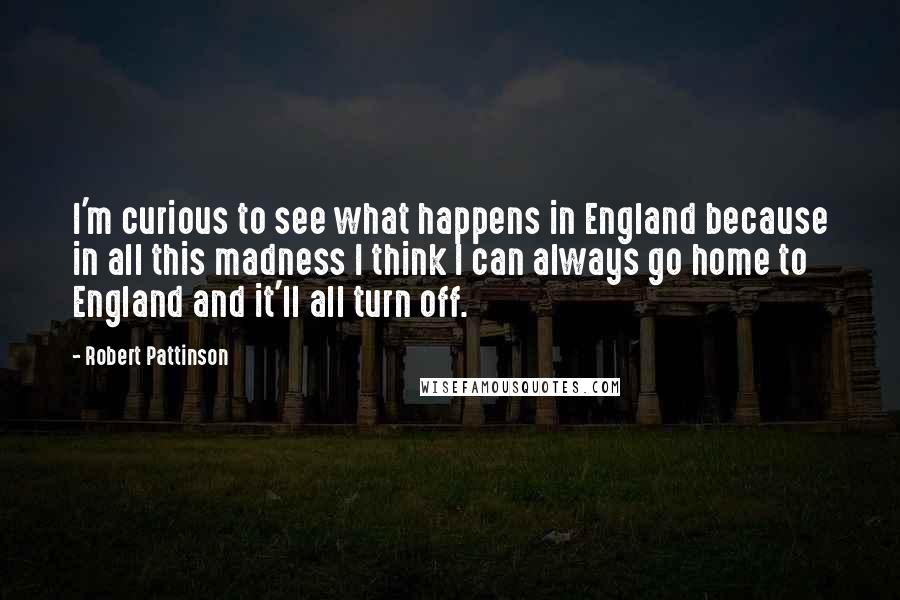 Robert Pattinson Quotes: I'm curious to see what happens in England because in all this madness I think I can always go home to England and it'll all turn off.