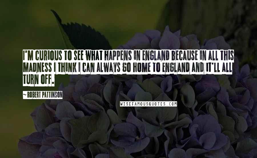 Robert Pattinson Quotes: I'm curious to see what happens in England because in all this madness I think I can always go home to England and it'll all turn off.