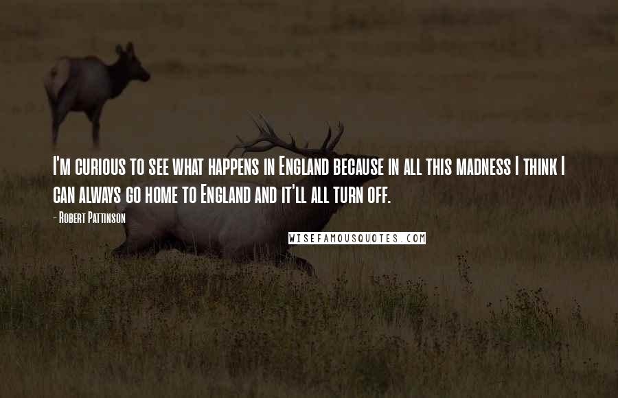 Robert Pattinson Quotes: I'm curious to see what happens in England because in all this madness I think I can always go home to England and it'll all turn off.
