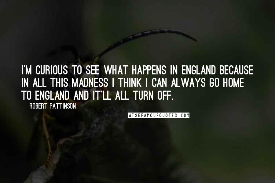 Robert Pattinson Quotes: I'm curious to see what happens in England because in all this madness I think I can always go home to England and it'll all turn off.