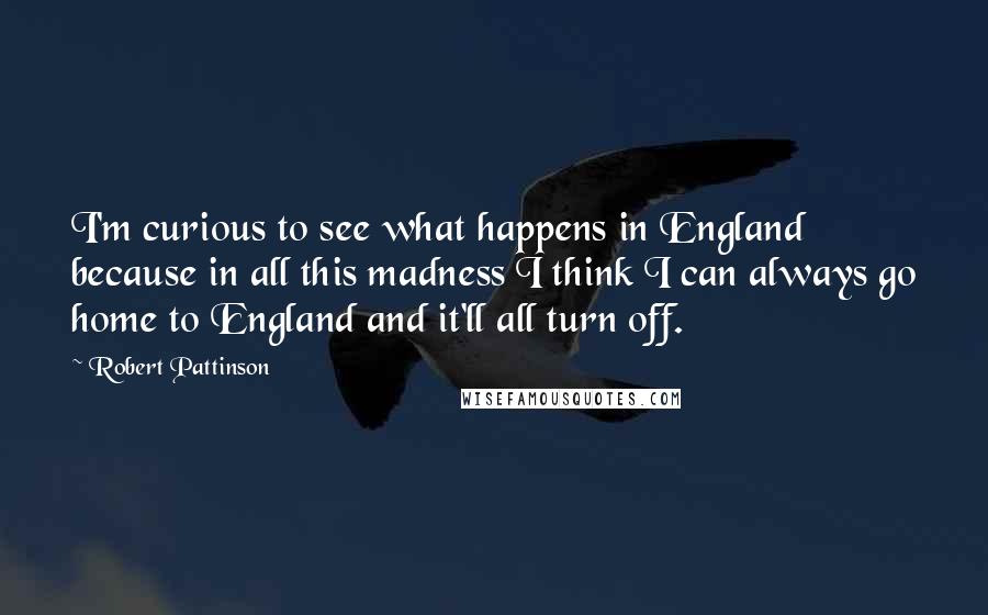 Robert Pattinson Quotes: I'm curious to see what happens in England because in all this madness I think I can always go home to England and it'll all turn off.