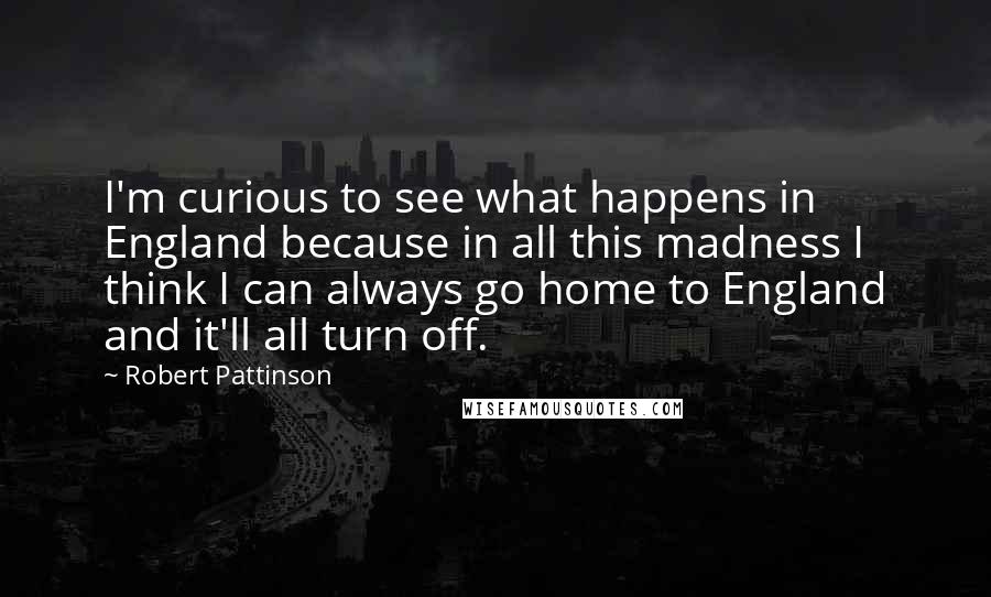 Robert Pattinson Quotes: I'm curious to see what happens in England because in all this madness I think I can always go home to England and it'll all turn off.