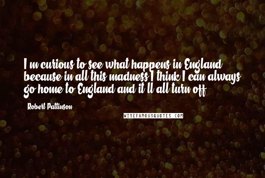 Robert Pattinson Quotes: I'm curious to see what happens in England because in all this madness I think I can always go home to England and it'll all turn off.