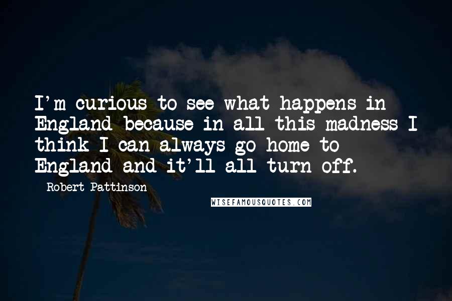 Robert Pattinson Quotes: I'm curious to see what happens in England because in all this madness I think I can always go home to England and it'll all turn off.