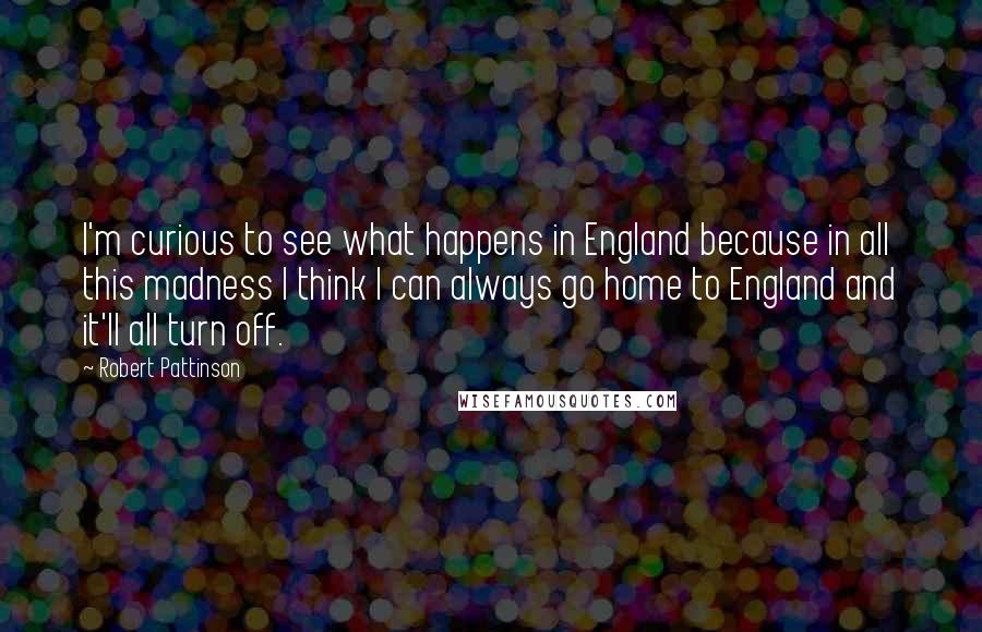 Robert Pattinson Quotes: I'm curious to see what happens in England because in all this madness I think I can always go home to England and it'll all turn off.